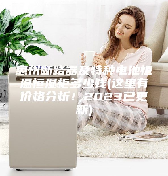 惠州斷路器及特種電池恒溫恒濕柜多少錢(這里有價格分析!2023已更新)