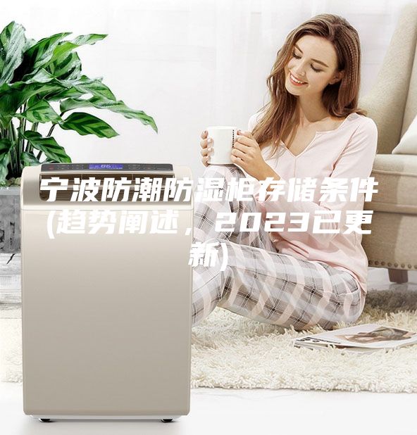 寧波防潮防濕柜存儲(chǔ)條件(趨勢闡述，2023已更新)