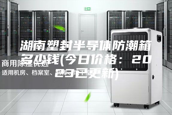 湖南塑封半導(dǎo)體防潮箱多少錢(今日價(jià)格：2023已更新)