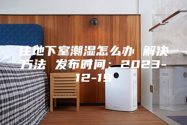 住地下室潮濕怎么辦 解決方法 發布時間：2023-12-19