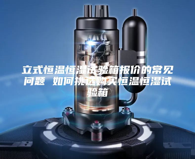 立式恒溫恒濕試驗箱報價的常見問題 如何挑選購買恒溫恒濕試驗箱